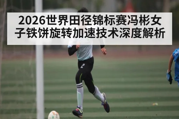2026世界田径锦标赛冯彬女子铁饼旋转加速技术深度解析