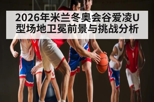 2026年米兰冬奥会谷爱凌U型场地卫冕前景与挑战分析